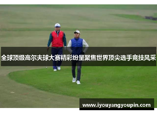 全球顶级高尔夫球大赛精彩纷呈聚焦世界顶尖选手竞技风采