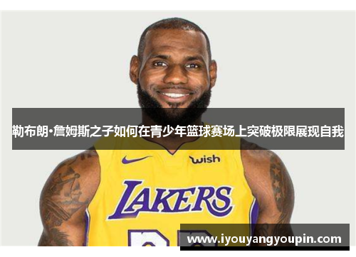 勒布朗·詹姆斯之子如何在青少年篮球赛场上突破极限展现自我