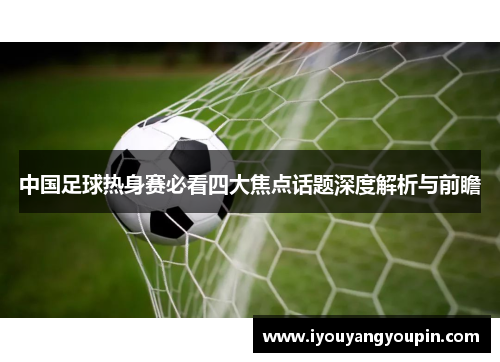 中国足球热身赛必看四大焦点话题深度解析与前瞻