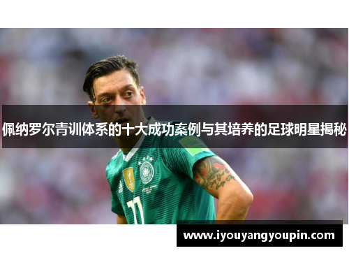 佩纳罗尔青训体系的十大成功案例与其培养的足球明星揭秘