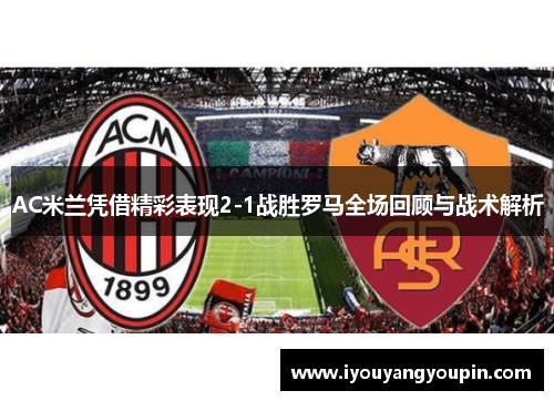 AC米兰凭借精彩表现2-1战胜罗马全场回顾与战术解析
