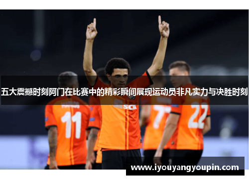 五大震撼时刻阿门在比赛中的精彩瞬间展现运动员非凡实力与决胜时刻