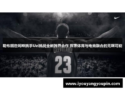 勒布朗詹姆斯携手Uzi挑战全新跨界合作 探索体育与电竞融合的无限可能