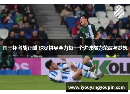 国王杯激战正酣 球员拼尽全力每一个进球都为荣耀与梦想