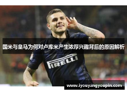 国米与皇马为何对卢库米产生浓厚兴趣背后的原因解析