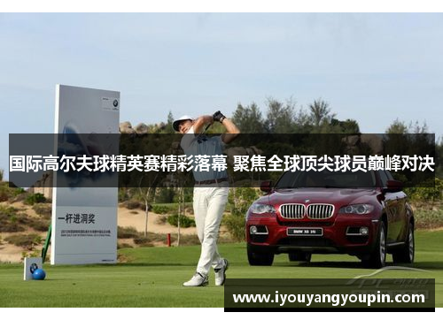 国际高尔夫球精英赛精彩落幕 聚焦全球顶尖球员巅峰对决