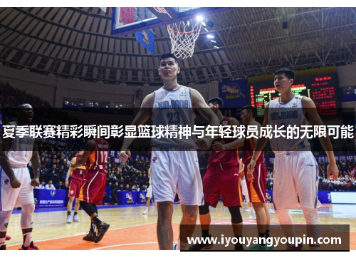 夏季联赛精彩瞬间彰显篮球精神与年轻球员成长的无限可能