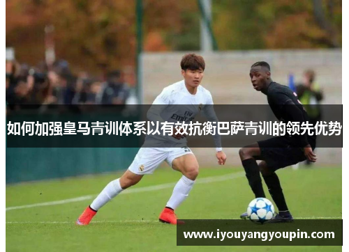 如何加强皇马青训体系以有效抗衡巴萨青训的领先优势